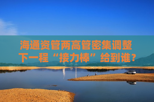 海通资管两高管密集调整 下一程“接力棒”给到谁？