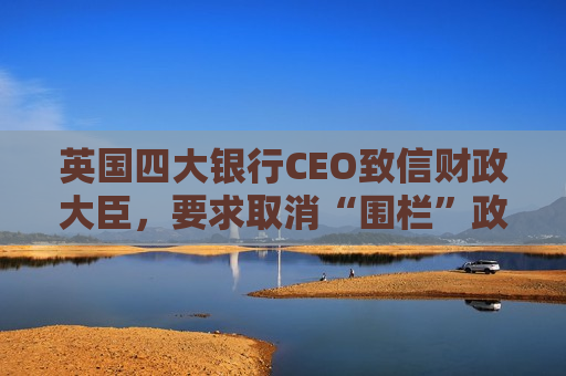 英国四大银行CEO致信财政大臣，要求取消“围栏”政策
