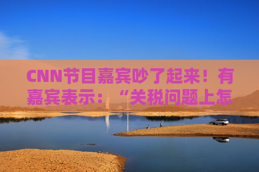 CNN节目嘉宾吵了起来！有嘉宾表示：“关税问题上怎么不能相信中国呢？特朗普嘴里没有一句实话”