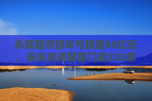 永辉超市四年亏损超95亿元，去年关闭尾部门店232家