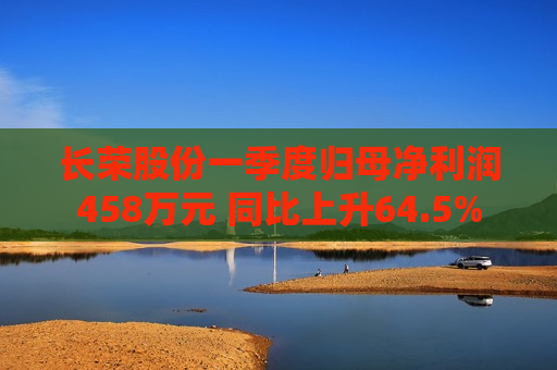 长荣股份一季度归母净利润458万元 同比上升64.5%