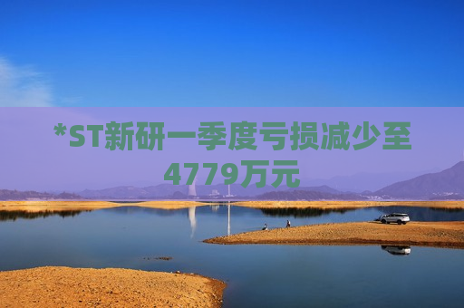 *ST新研一季度亏损减少至4779万元