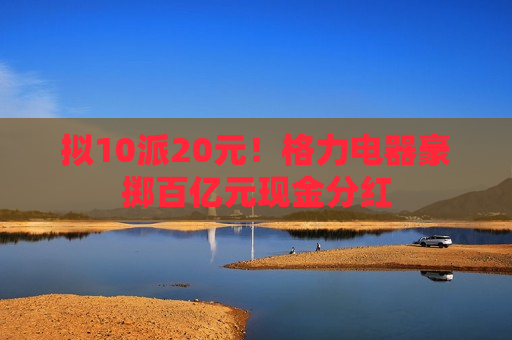 拟10派20元！格力电器豪掷百亿元现金分红