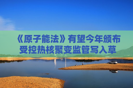 《原子能法》有望今年颁布 受控热核聚变监管写入草案