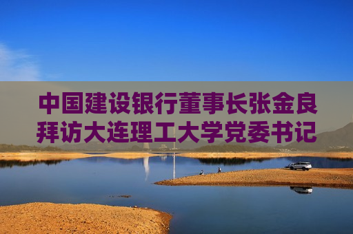 中国建设银行董事长张金良拜访大连理工大学党委书记项昌乐