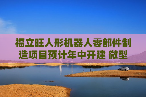福立旺人形机器人零部件制造项目预计年中开建 微型丝杠正处于研发送样阶段