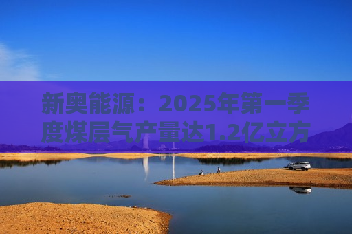 新奥能源：2025年之一季度煤层气产量达1.2亿立方米，同比增长20.4%
