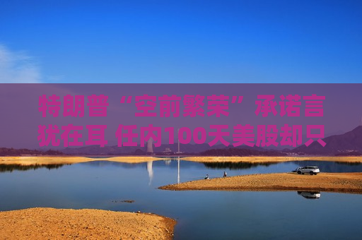 特朗普“空前繁荣”承诺言犹在耳 任内100天美股却只有遍体鳞伤