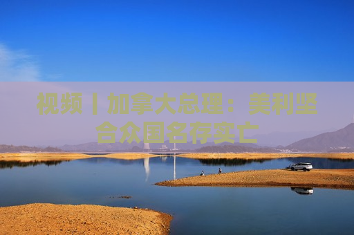 视频丨加拿大总理：美利坚合众国名存实亡