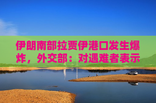 伊朗南部拉贾伊港口发生爆炸，外交部：对遇难者表示深切哀悼