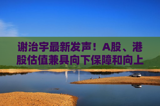 谢治宇最新发声！A股、港股估值兼具向下保障和向上弹性