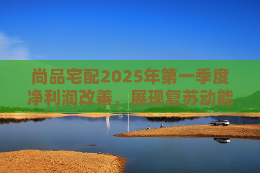 尚品宅配2025年之一季度净利润改善，展现复苏动能与发展韧性