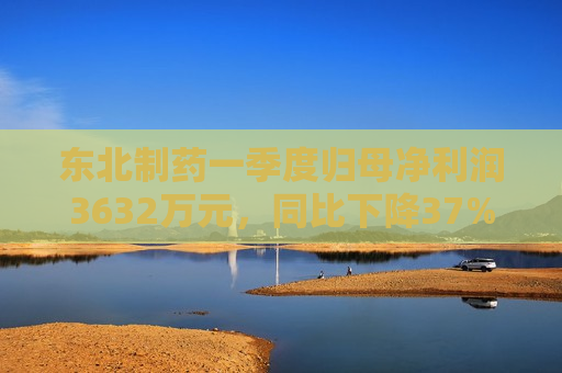 东北制药一季度归母净利润3632万元，同比下降37%