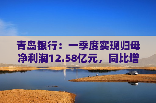 青岛银行：一季度实现归母净利润12.58亿元，同比增长16.42%