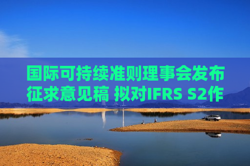 国际可持续准则理事会发布征求意见稿 拟对IFRS S2作出针对性修订以简化企业应用