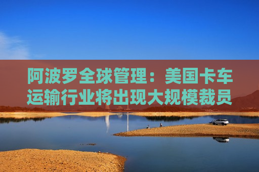 阿波罗全球管理：美国卡车运输行业将出现大规模裁员