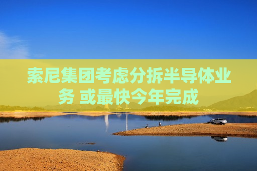 索尼集团考虑分拆半导体业务 或最快今年完成