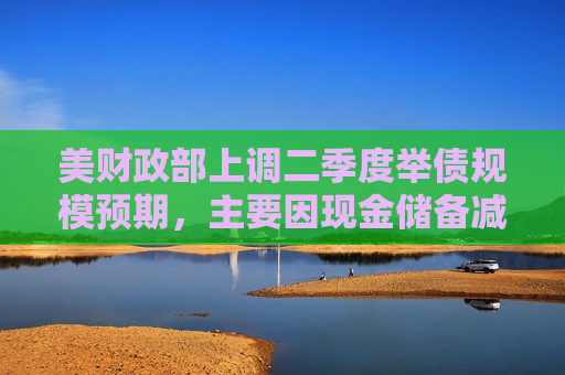 美财政部上调二季度举债规模预期，主要因现金储备减少