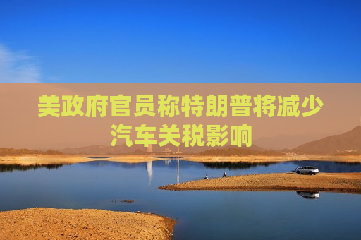 美 *** 官员称特朗普将减少汽车关税影响