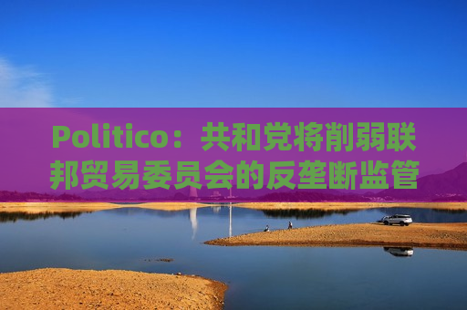 Politico：共和党将削弱联邦贸易委员会的反垄断监管权力