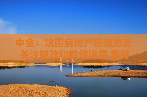 中金：巩固房地产稳定态势 关注城改和收储进展 看好华润置地等