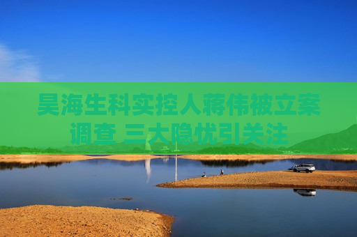 昊海生科实控人蒋伟被立案调查 三大隐忧引关注