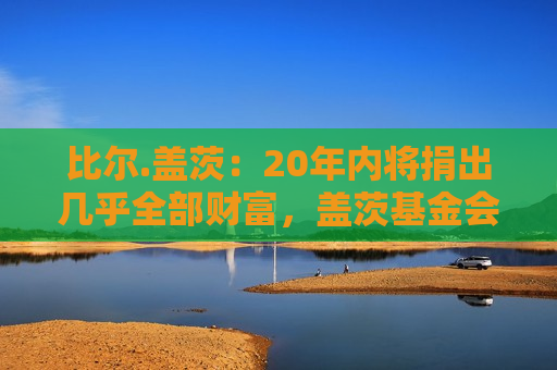 比尔.盖茨：20年内将捐出几乎全部财富，盖茨基金会2045年关闭