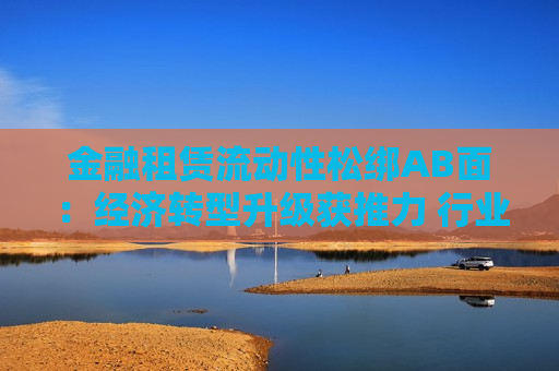 金融租赁流动性松绑AB面：经济转型升级获推力 行业冰火分化倒计时  第1张