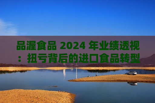 品渥食品 2024 年业绩透视：扭亏背后的进口食品转型之痛