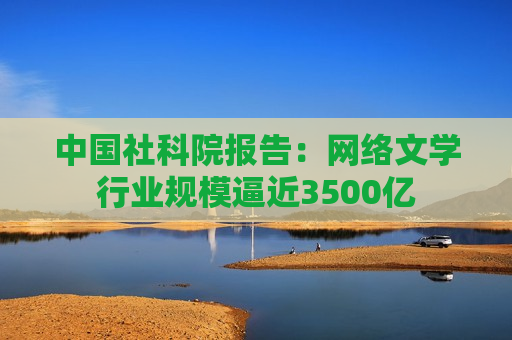 中国社科院报告： *** 文学行业规模逼近3500亿