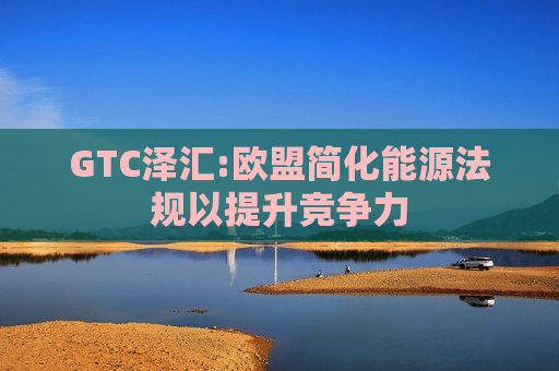 GTC泽汇:欧盟简化能源法规以提升竞争力