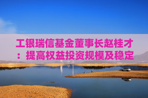 工银瑞信基金董事长赵桂才：提高权益投资规模及稳定性，为投资者创造更优长期回报