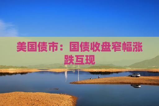 美国债市：国债收盘窄幅涨跌互现