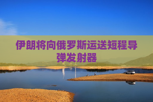 伊朗将向俄罗斯运送短程导弹发射器