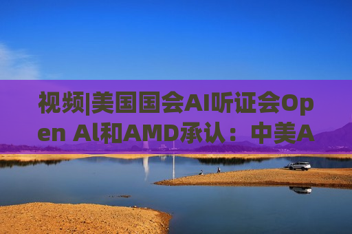 视频|美国国会AI听证会Open Al和AMD承认：中美A的差距并不大