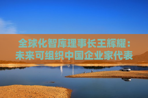 全球化智库理事长王辉耀：未来可组织中国企业家代表团赴美交流
