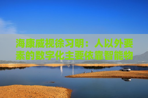 海康威视徐习明：人以外要素的数字化主要依靠智能物联网，其中机遇众多