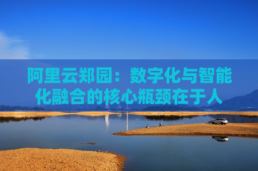 阿里云郑园：数字化与智能化融合的核心瓶颈在于人