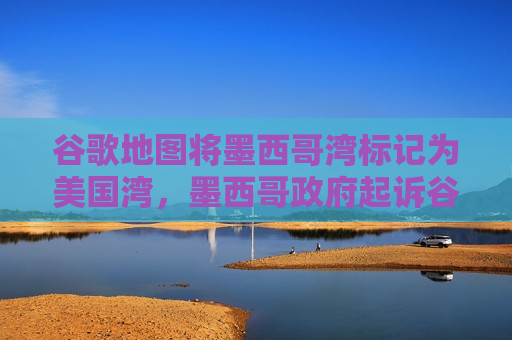 谷歌地图将墨西哥湾标记为美国湾，墨西哥 *** 起诉谷歌