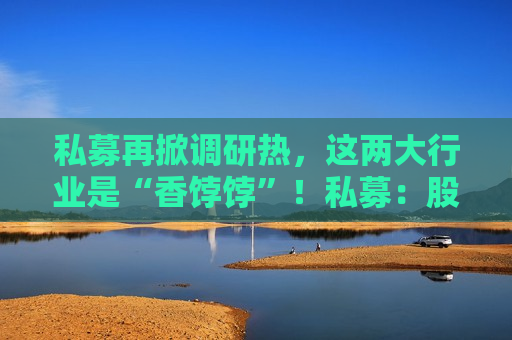 私募再掀调研热，这两大行业是“香饽饽”！私募：股市处在质变的前夜