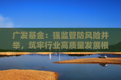 广发基金：强监管防风险并举，筑牢行业高质量发展根基  第1张