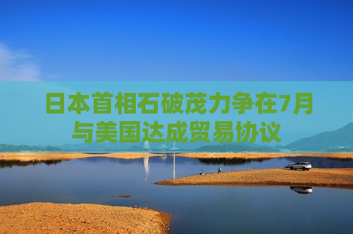 日本首相石破茂力争在7月与美国达成贸易协议