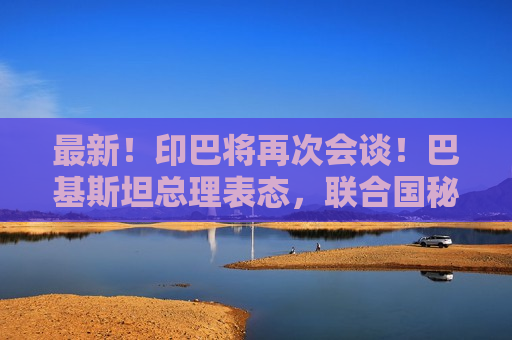 最新！印巴将再次会谈！巴基斯坦总理表态，联合国秘书长发声  第1张