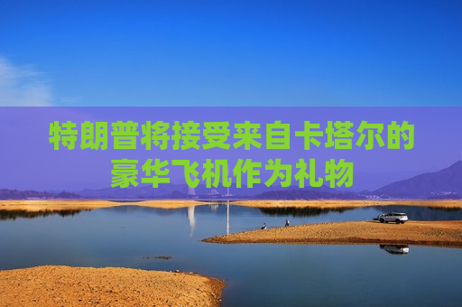 特朗普将接受来自卡塔尔的豪华飞机作为礼物