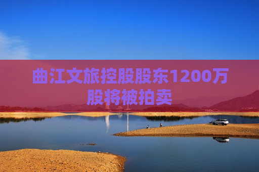 曲江文旅控股股东1200万股将被拍卖  第1张
