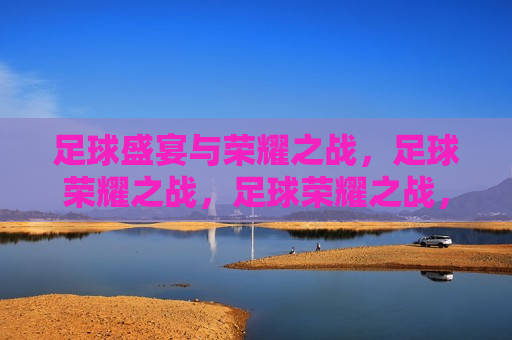 足球盛宴与荣耀之战，足球荣耀之战，足球荣耀之战，盛宴与荣耀的碰撞  第1张