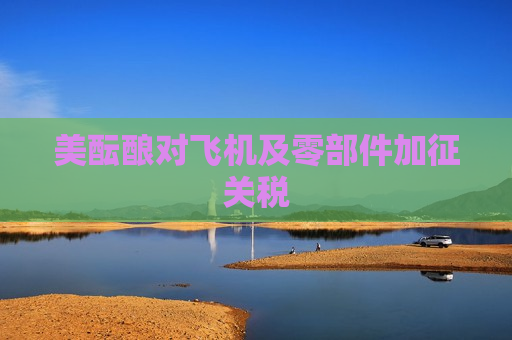 美酝酿对飞机及零部件加征关税
