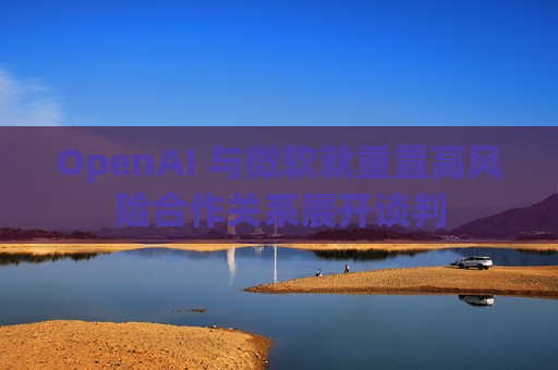 OpenAI 与微软就重置高风险合作关系展开谈判