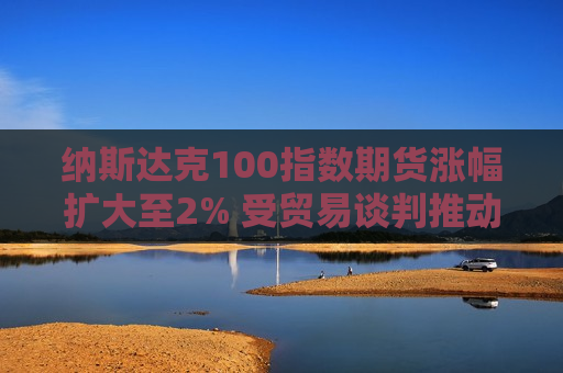 纳斯达克100指数期货涨幅扩大至2% 受贸易谈判推动