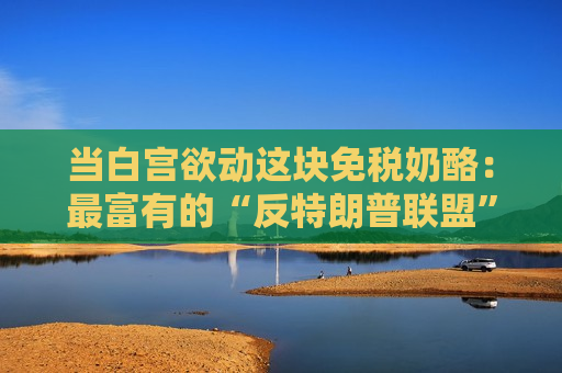 当白宫欲动这块免税奶酪：最富有的“反特朗普联盟”正组建？
